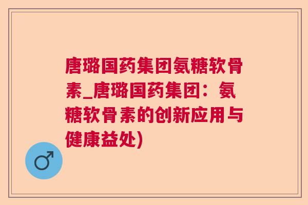 唐璐国药集团氨糖软骨素_唐璐国药集团:氨糖软骨素的创新应用与健康益处)
