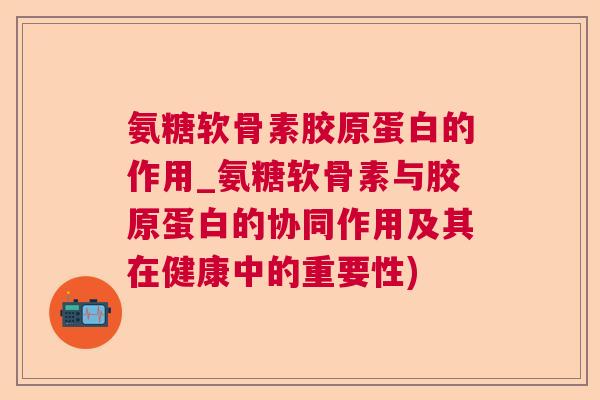 氨糖软骨素胶原蛋白的作用_氨糖软骨素与胶原蛋白的协同作用及其在健康中的重要性)