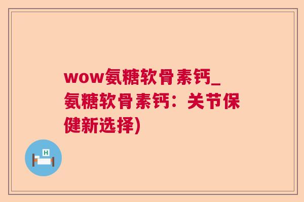 wow氨糖软骨素钙_氨糖软骨素钙:关节保健新选择)