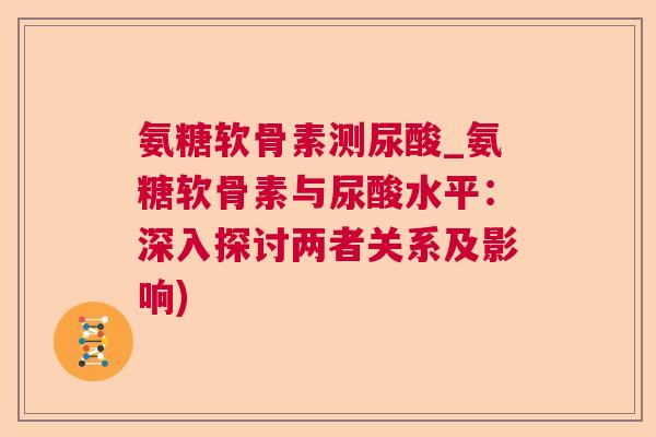 氨糖软骨素测尿酸_氨糖软骨素与尿酸水平：深入探讨两者关系及影响)