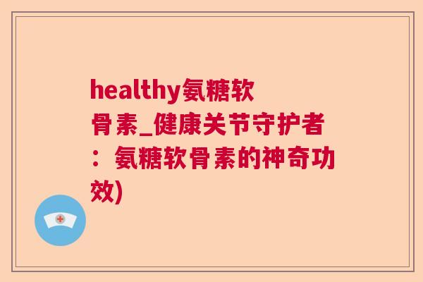 healthy氨糖软骨素_健康关节守护者:氨糖软骨素的神奇功效)