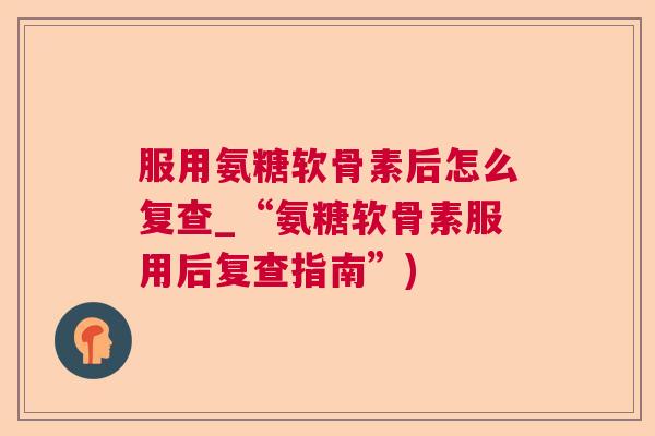 服用氨糖软骨素后怎么复查_“氨糖软骨素服用后复查指南”)