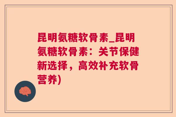昆明氨糖软骨素_昆明氨糖软骨素:关节保健新选择,高效补充软骨营养) 昆明氨糖软骨素_昆明氨糖软骨素:关节保健新选择,高效补充软骨营养)