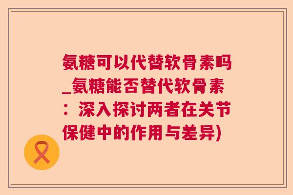 氨糖可以代替软骨素吗_氨糖能否替代软骨素:深入探讨两者在关节保健中的作用与差异)