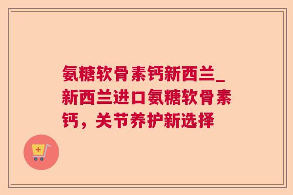 氨糖软骨素钙新西兰_新西兰进口氨糖软骨素钙，关节养护新选择