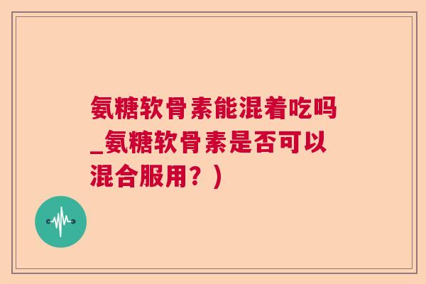 氨糖软骨素能混着吃吗_氨糖软骨素是否可以混合服用?)