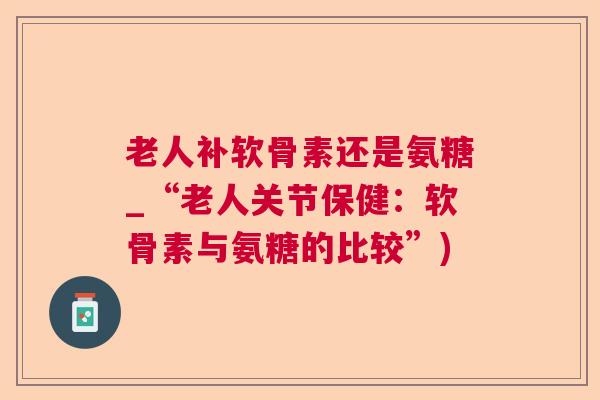 老人补软骨素还是氨糖_“老人关节保健：软骨素与氨糖的比较”)