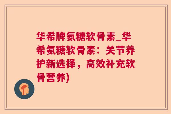 华希牌氨糖软骨素_华希氨糖软骨素:关节养护新选择,高效补充软骨营养) 华希牌氨糖软骨素_华希氨糖软骨素:关节养护新选择,高效补充软骨营养)