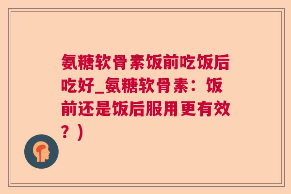 氨糖软骨素饭前吃饭后吃好_氨糖软骨素:饭前还是饭后服用更有效?)
