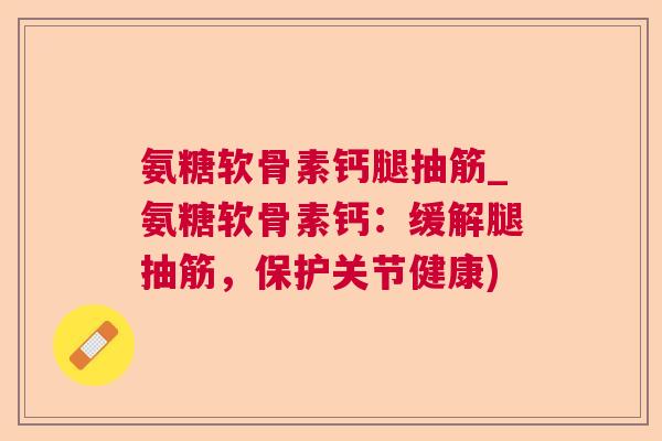 氨糖软骨素钙腿抽筋_氨糖软骨素钙:缓解腿抽筋,保护关节健康)