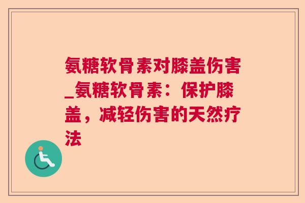 氨糖软骨素对膝盖伤害_氨糖软骨素：保护膝盖，减轻伤害的天然疗法