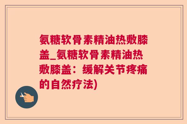 氨糖软骨素精油热敷膝盖_氨糖软骨素精油热敷膝盖：缓解关节疼痛的自然疗法)