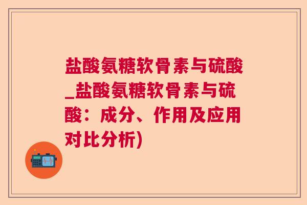 盐酸氨糖软骨素与硫酸_盐酸氨糖软骨素与硫酸：成分、作用及应用对比分析)
