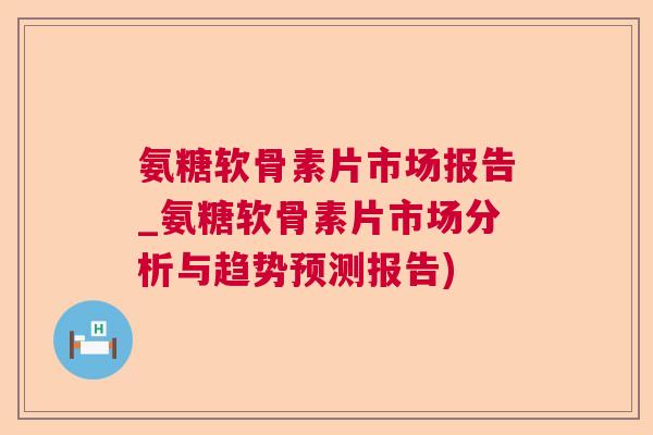 氨糖软骨素片市场报告_氨糖软骨素片市场分析与趋势预测报告)