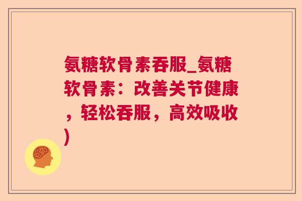 氨糖软骨素吞服_氨糖软骨素：改善关节健康，轻松吞服，高效吸收)