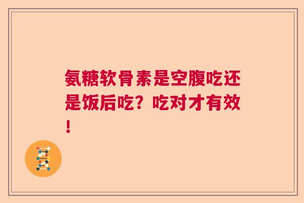 氨糖软骨素是空腹吃还是饭后吃?吃对才有效!