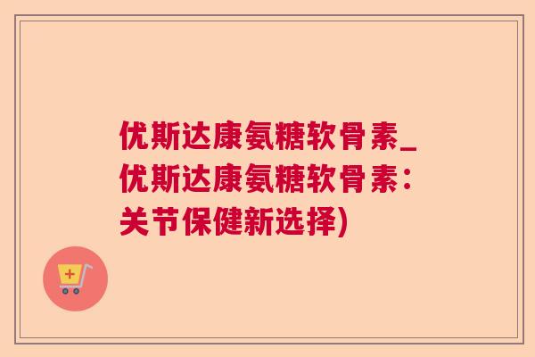 优斯达康氨糖软骨素_优斯达康氨糖软骨素:关节保健新选择)