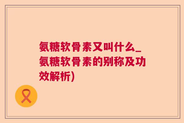 氨糖软骨素又叫什么_氨糖软骨素的别称及功效解析)