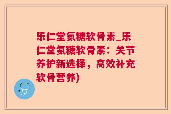 乐仁堂氨糖软骨素_乐仁堂氨糖软骨素:关节养护新选择,高效补充软骨营养)