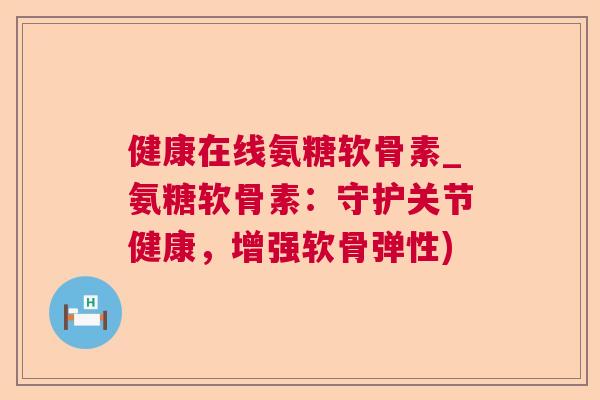 健康在线氨糖软骨素_氨糖软骨素：守护关节健康，增强软骨弹性)