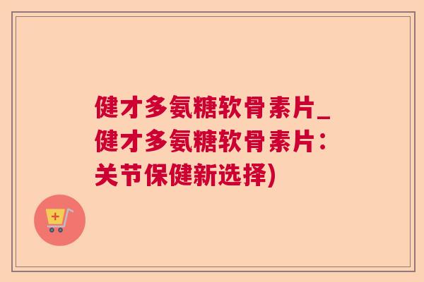 健才多氨糖软骨素片_健才多氨糖软骨素片:关节保健新选择)