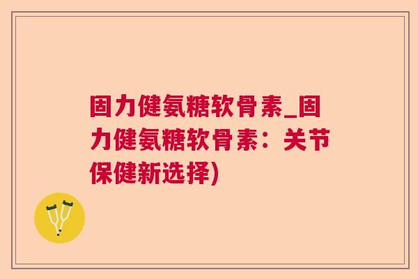 固力健氨糖软骨素_固力健氨糖软骨素:关节保健新选择)