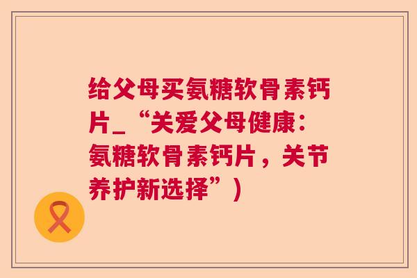 给父母买氨糖软骨素钙片_“关爱父母健康:氨糖软骨素钙片,关节养护新选择”)