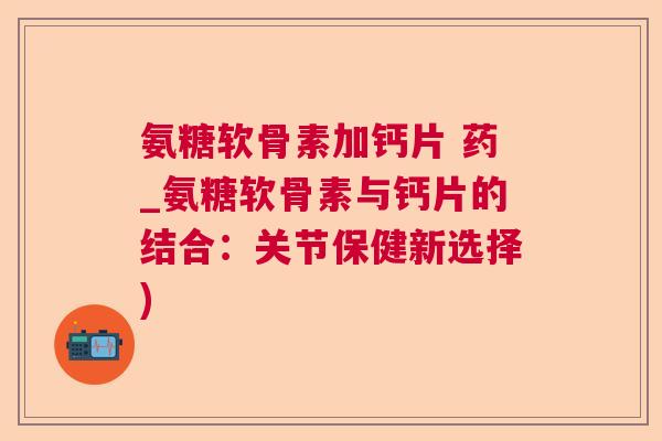 氨糖软骨素加钙片 药_氨糖软骨素与钙片的结合：关节保健新选择)