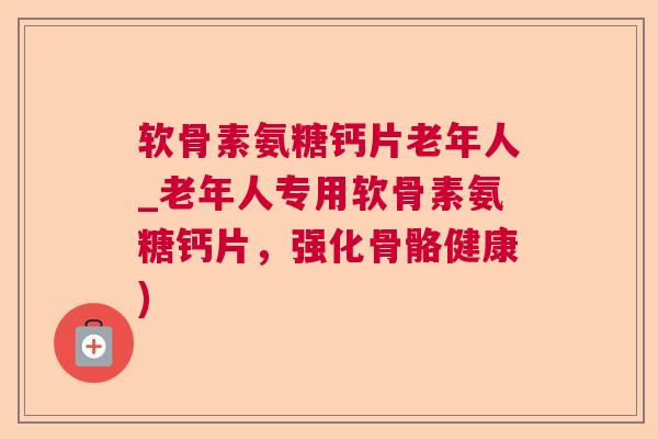 软骨素氨糖钙片老年人_老年人专用软骨素氨糖钙片,强化骨骼健康)