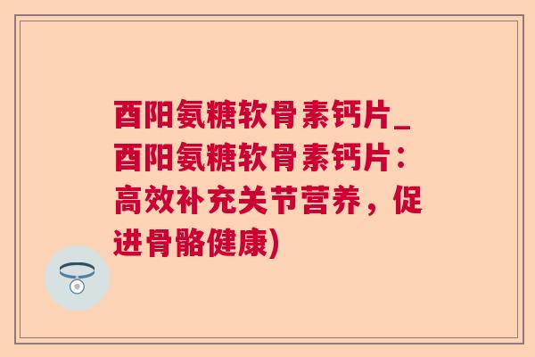 酉阳氨糖软骨素钙片_酉阳氨糖软骨素钙片：高效补充关节营养，促进骨骼健康)