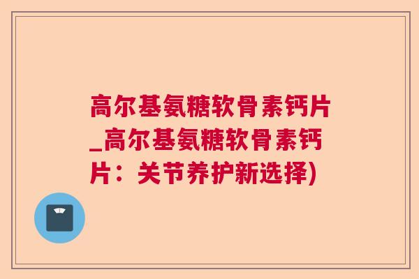 高尔基氨糖软骨素钙片_高尔基氨糖软骨素钙片:关节养护新选择)