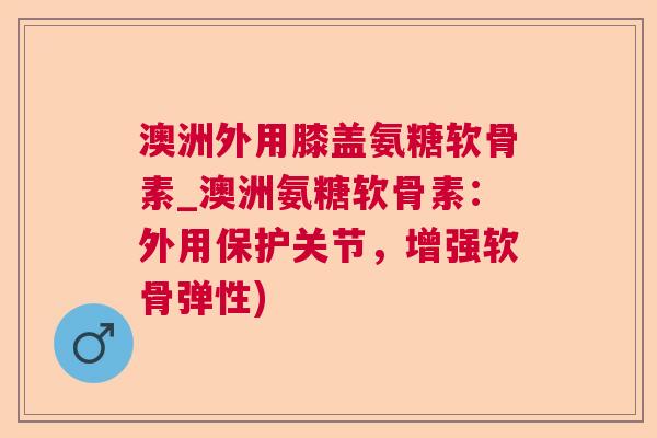 澳洲外用膝盖氨糖软骨素_澳洲氨糖软骨素:外用保护关节,增强软骨弹性)