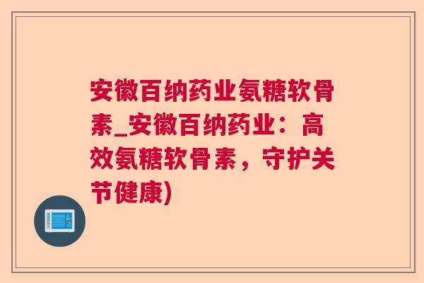 安徽百纳药业氨糖软骨素_安徽百纳药业:高效氨糖软骨素,守护关节健康)