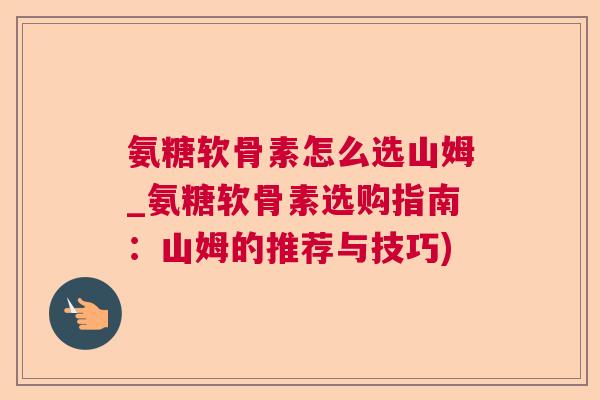 氨糖软骨素怎么选山姆_氨糖软骨素选购指南:山姆的推荐与技巧)