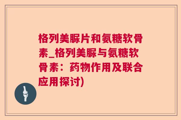 格列美脲片和氨糖软骨素_格列美脲与氨糖软骨素:药物作用及联合应用探讨)
