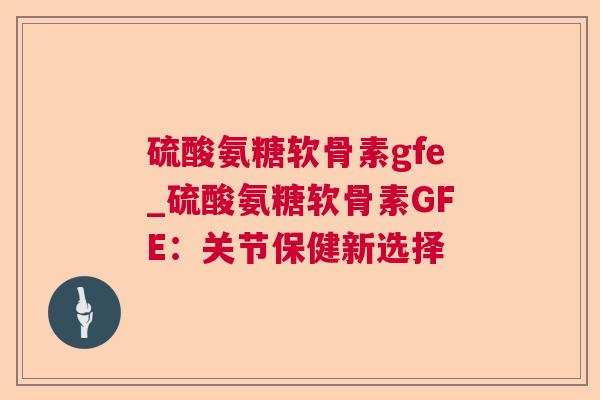 硫酸氨糖软骨素gfe_硫酸氨糖软骨素GFE:关节保健新选择 硫酸氨糖软骨素gfe_硫酸氨糖软骨素GFE:关节保健新选择