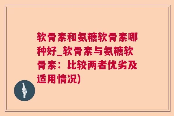 软骨素和氨糖软骨素哪种好_软骨素与氨糖软骨素:比较两者优劣及适用情况) 软骨素和氨糖软骨素哪种好_软骨素与氨糖软骨素:比较两者优劣及适用情况)