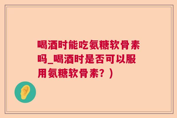 喝酒时能吃氨糖软骨素吗_喝酒时是否可以服用氨糖软骨素？)