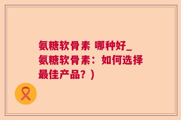 氨糖软骨素 哪种好_氨糖软骨素:如何选择最佳产品?)
