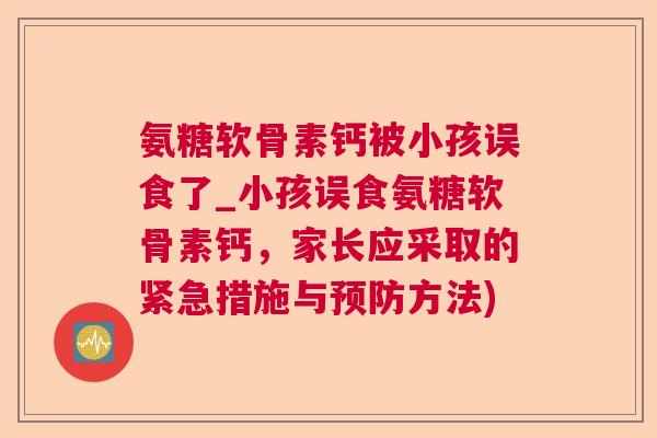 氨糖软骨素钙被小孩误食了_小孩误食氨糖软骨素钙,家长应采取的紧急措施与预防方法)