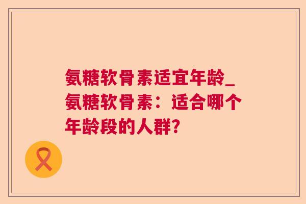 氨糖软骨素适宜年龄_氨糖软骨素:适合哪个年龄段的人群?