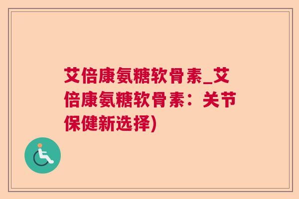 艾倍康氨糖软骨素_艾倍康氨糖软骨素：关节保健新选择)