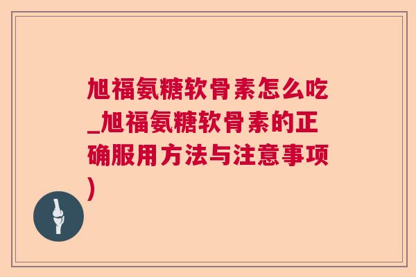旭福氨糖软骨素怎么吃_旭福氨糖软骨素的正确服用方法与注意事项)