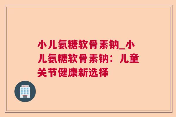 小儿氨糖软骨素钠_小儿氨糖软骨素钠:儿童关节健康新选择