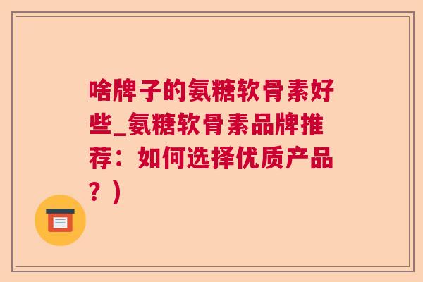 啥牌子的氨糖软骨素好些_氨糖软骨素品牌推荐：如何选择优质产品？)