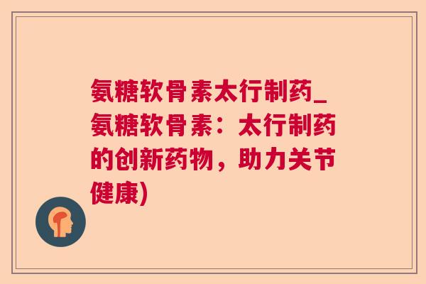 氨糖软骨素太行制药_氨糖软骨素：太行制药的创新，助力关节健康)