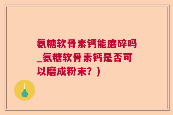氨糖软骨素钙能磨碎吗_氨糖软骨素钙是否可以磨成粉末?)
