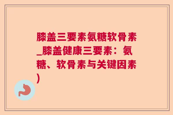 膝盖三要素氨糖软骨素_膝盖健康三要素：氨糖、软骨素与关键因素)