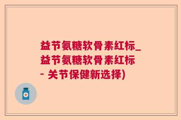 益节氨糖软骨素红标_益节氨糖软骨素红标 - 关节保健新选择)