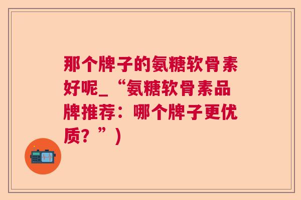 那个牌子的氨糖软骨素好呢_“氨糖软骨素品牌推荐:哪个牌子更优质?”)